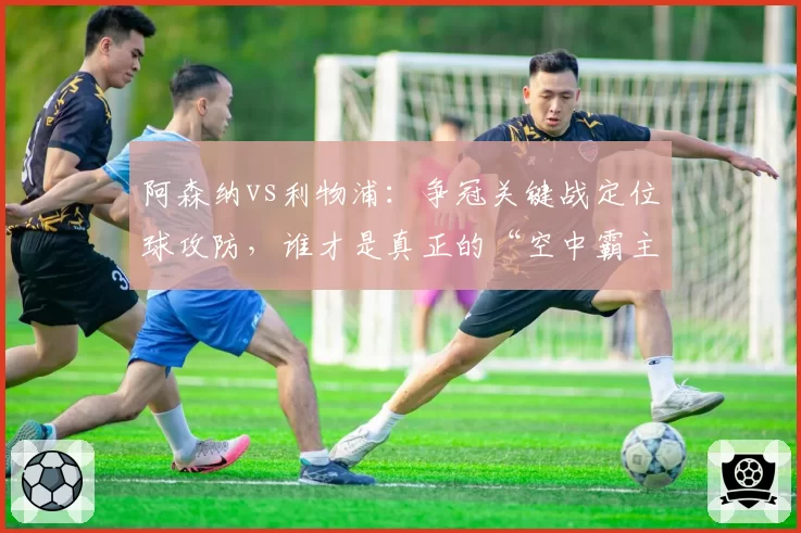 阿森纳vs利物浦：争冠关键战定位球攻防，谁才是真正的“空中霸主”？