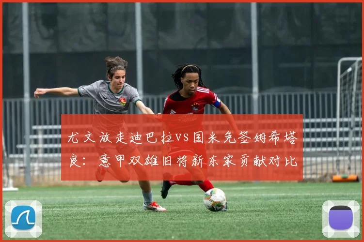 尤文放走迪巴拉vs国米免签姆希塔良:意甲双雄旧将新东家贡献对比