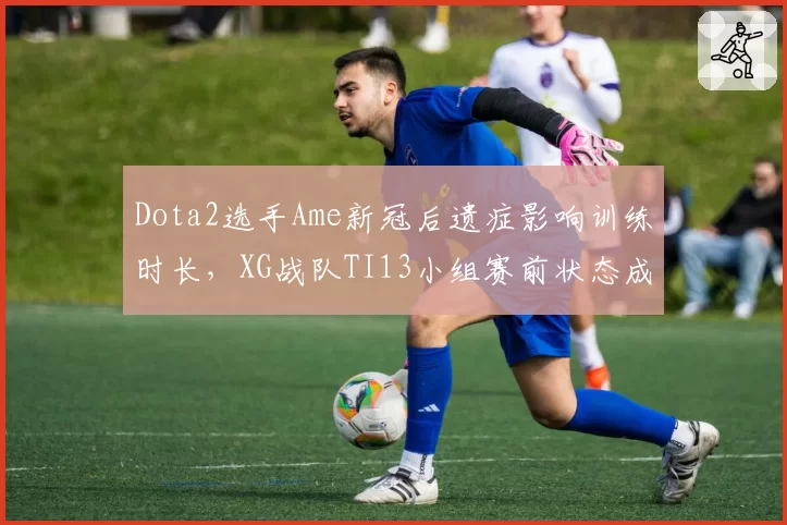 Dota2选手Ame新冠后遗症影响训练时长，XG战队TI13小组赛前状态成谜？